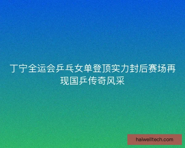 丁宁全运会乒乓女单登顶实力封后赛场再现国乒传奇风采