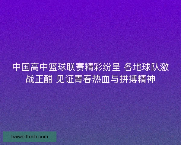 中国高中篮球联赛精彩纷呈 各地球队激战正酣 见证青春热血与拼搏精神