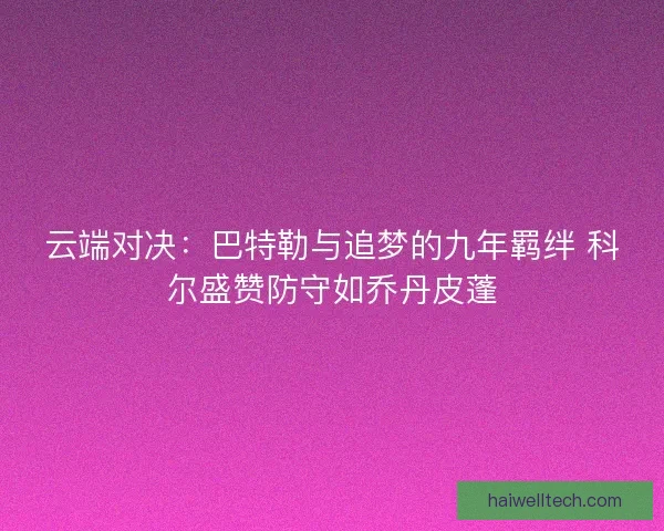 云端对决：巴特勒与追梦的九年羁绊 科尔盛赞防守如乔丹皮蓬