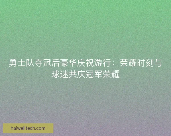 勇士队夺冠后豪华庆祝游行：荣耀时刻与球迷共庆冠军荣耀